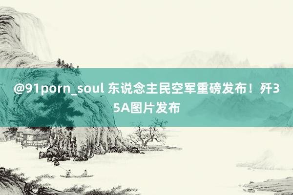 @91porn_soul 东说念主民空军重磅发布！歼35A图片发布