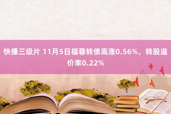 快播三级片 11月5日福蓉转债高涨0.56%，转股溢价率0.22%