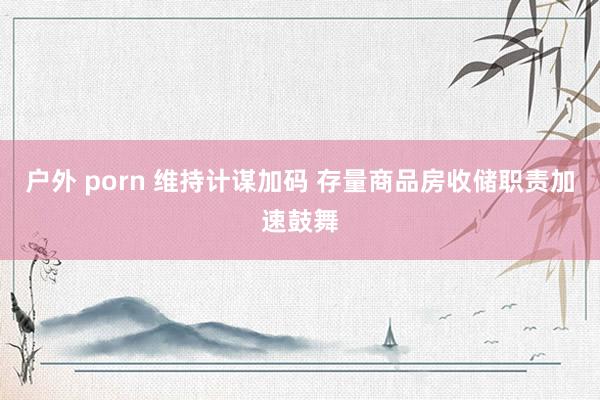 户外 porn 维持计谋加码 存量商品房收储职责加速鼓舞