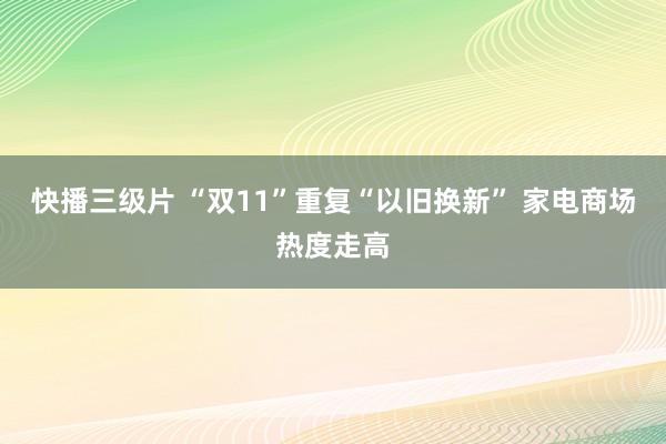 快播三级片 “双11”重复“以旧换新” 家电商场热度走高