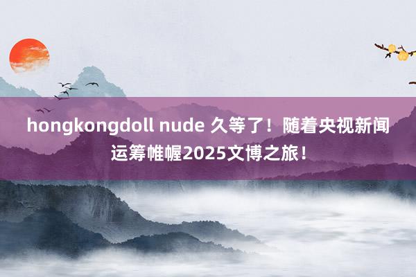 hongkongdoll nude 久等了！随着央视新闻运筹帷幄2025文博之旅！