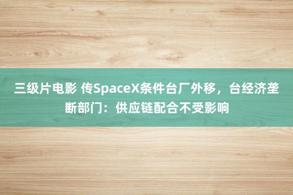 三级片电影 传SpaceX条件台厂外移，台经济垄断部门：供应链配合不受影响