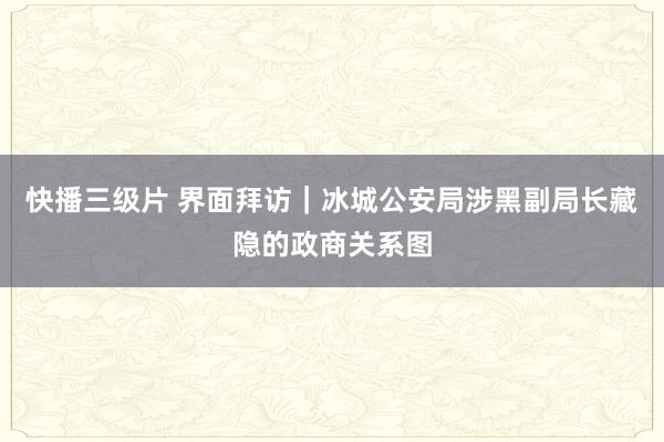 快播三级片 界面拜访｜冰城公安局涉黑副局长藏隐的政商关系图