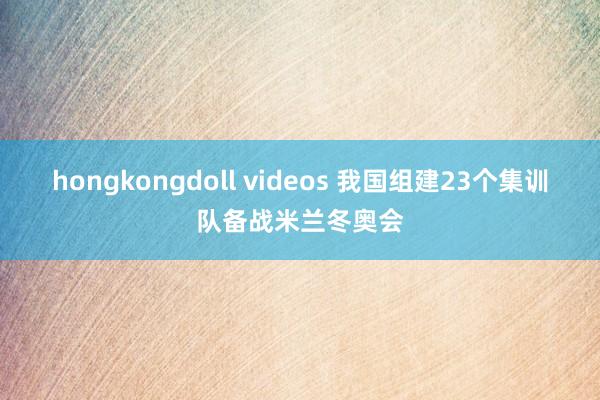 hongkongdoll videos 我国组建23个集训队备战米兰冬奥会