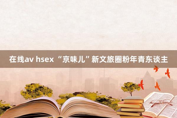 在线av hsex “京味儿”新文旅圈粉年青东谈主