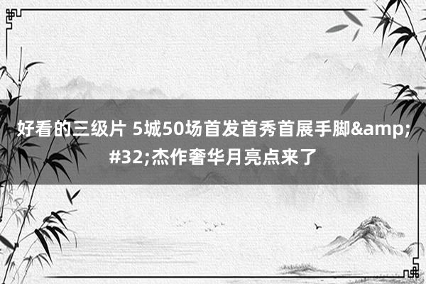 好看的三级片 5城50场首发首秀首展手脚&#32;杰作奢华月亮点来了