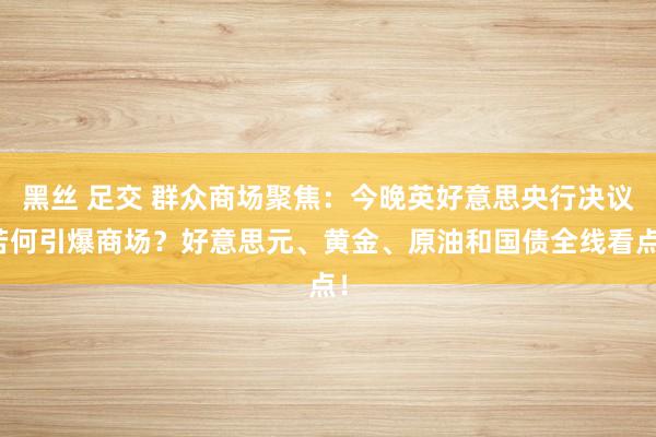 黑丝 足交 群众商场聚焦：今晚英好意思央行决议若何引爆商场？好意思元、黄金、原油和国债全线看点！