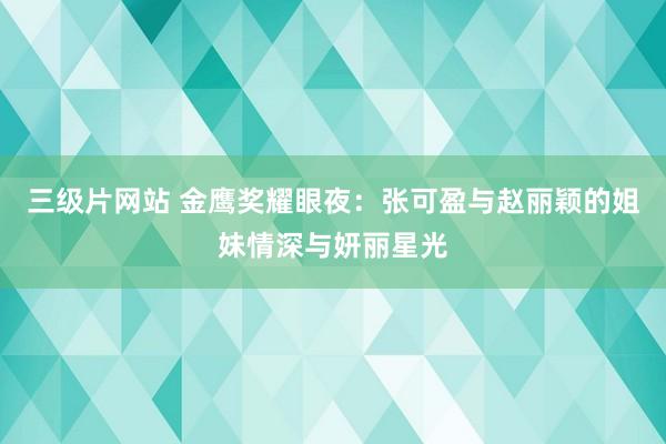 三级片网站 金鹰奖耀眼夜：张可盈与赵丽颖的姐妹情深与妍丽星光