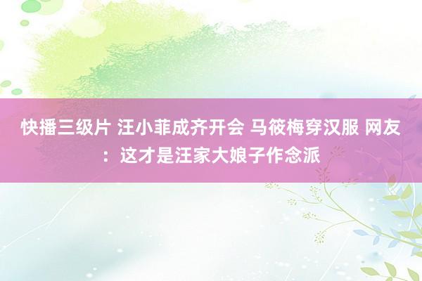 快播三级片 汪小菲成齐开会 马筱梅穿汉服 网友：这才是汪家大娘子作念派