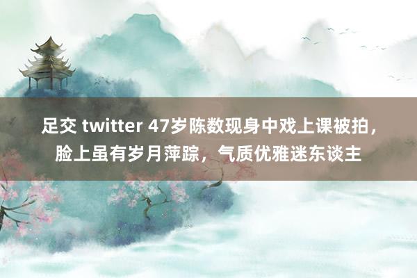 足交 twitter 47岁陈数现身中戏上课被拍，脸上虽有岁月萍踪，气质优雅迷东谈主