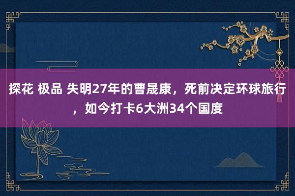 探花 极品 失明27年的曹晟康，死前决定环球旅行，如今打卡6大洲34个国度