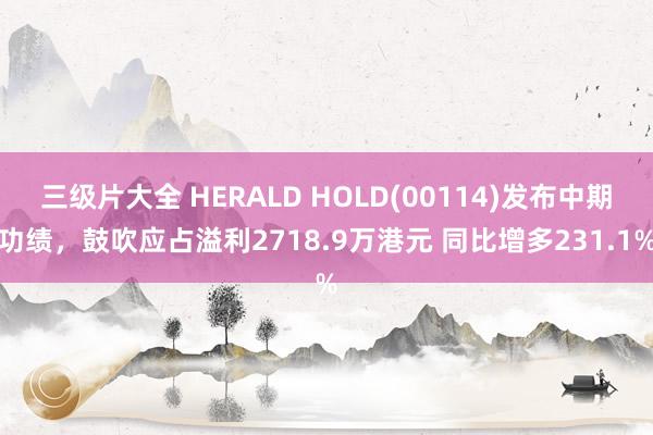 三级片大全 HERALD HOLD(00114)发布中期功绩，鼓吹应占溢利2718.9万港元 同比增多231.1%