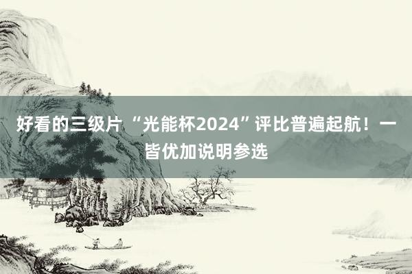 好看的三级片 “光能杯2024”评比普遍起航！一皆优加说明参选