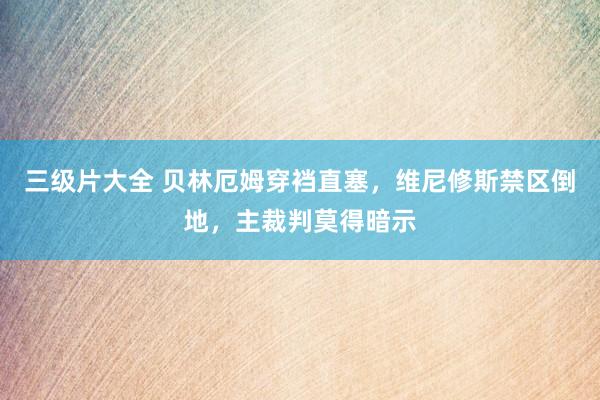 三级片大全 贝林厄姆穿裆直塞，维尼修斯禁区倒地，主裁判莫得暗示