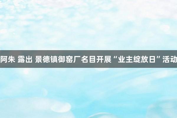 阿朱 露出 景德镇御窑厂名目开展“业主绽放日”活动