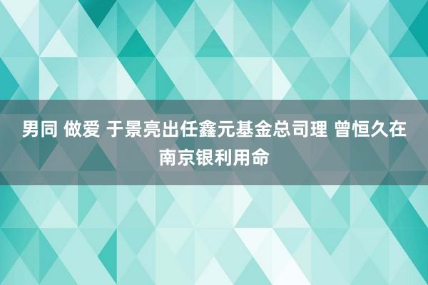 男同 做爱 于景亮出任鑫元基金总司理 曾恒久在南京银利用命