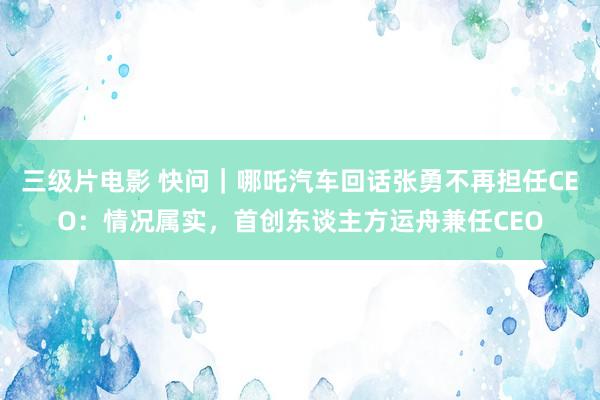 三级片电影 快问｜哪吒汽车回话张勇不再担任CEO：情况属实，首创东谈主方运舟兼任CEO