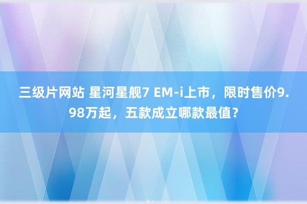 三级片网站 星河星舰7 EM-i上市，限时售价9.98万起，五款成立哪款最值？