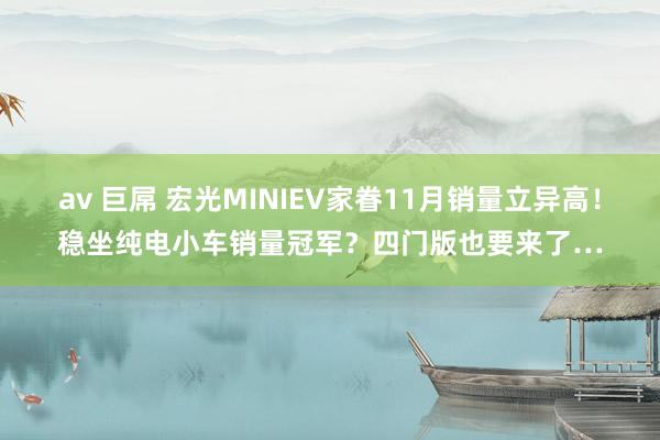 av 巨屌 宏光MINIEV家眷11月销量立异高！稳坐纯电小车销量冠军？四门版也要来了…