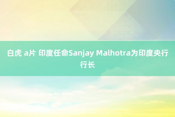 白虎 a片 印度任命Sanjay Malhotra为印度央行行长