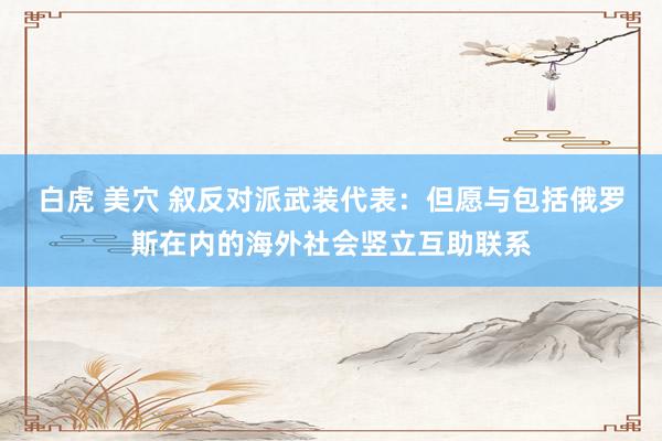 白虎 美穴 叙反对派武装代表：但愿与包括俄罗斯在内的海外社会竖立互助联系