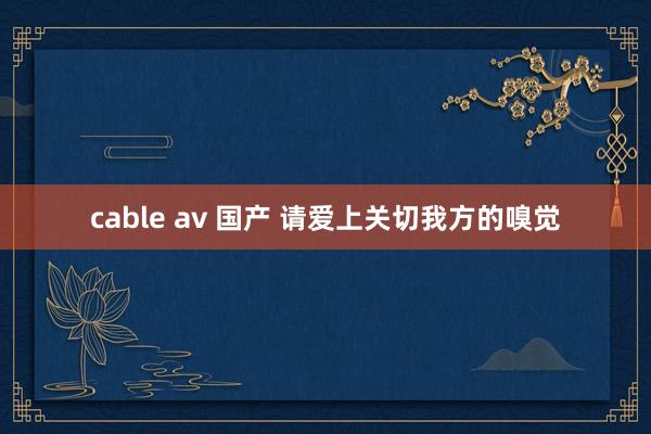 cable av 国产 请爱上关切我方的嗅觉