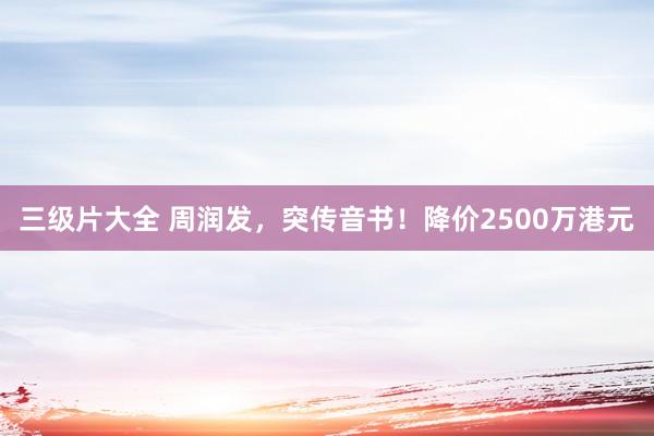 三级片大全 周润发，突传音书！降价2500万港元