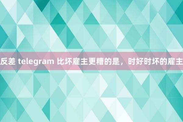 反差 telegram 比坏雇主更糟的是，时好时坏的雇主