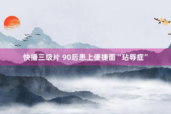 快播三级片 90后患上便捷面“玷辱症”