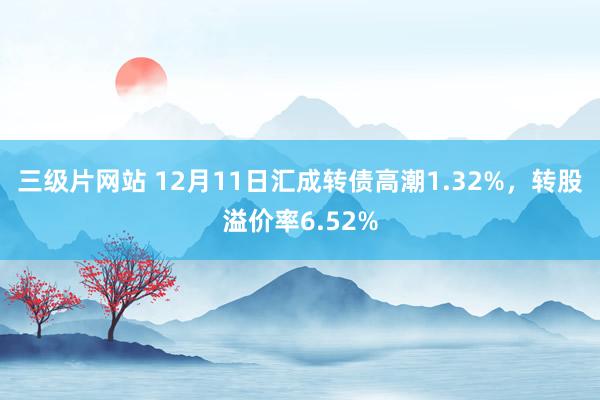 三级片网站 12月11日汇成转债高潮1.32%，转股溢价率6.52%