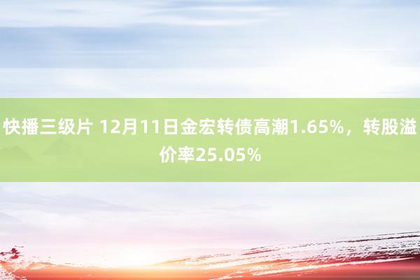 快播三级片 12月11日金宏转债高潮1.65%，转股溢价率25.05%