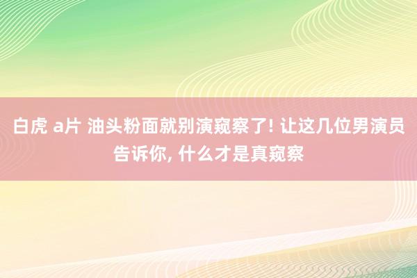 白虎 a片 油头粉面就别演窥察了! 让这几位男演员告诉你， 什么才是真窥察