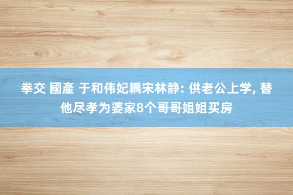 拳交 國產 于和伟妃耦宋林静: 供老公上学， 替他尽孝为婆家8个哥哥姐姐买房