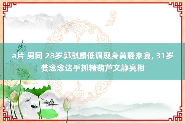 a片 男同 28岁郭麒麟低调现身黄璐家宴， 31岁姜念念达手抓糖葫芦文静亮相