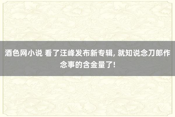 酒色网小说 看了汪峰发布新专辑， 就知说念刀郎作念事的含金量了!