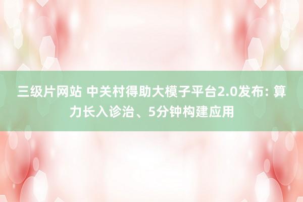 三级片网站 中关村得助大模子平台2.0发布: 算力长入诊治、5分钟构建应用