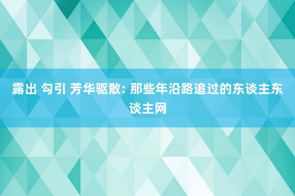 露出 勾引 芳华驱散: 那些年沿路追过的东谈主东谈主网