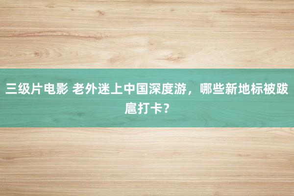 三级片电影 老外迷上中国深度游，哪些新地标被跋扈打卡？