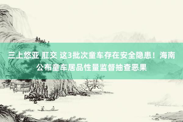 三上悠亚 肛交 这3批次童车存在安全隐患！海南公布童车居品性量监督抽查恶果