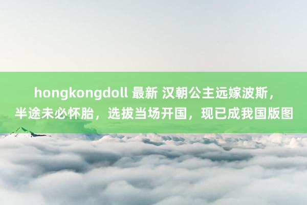 hongkongdoll 最新 汉朝公主远嫁波斯，半途未必怀胎，选拔当场开国，现已成我国版图