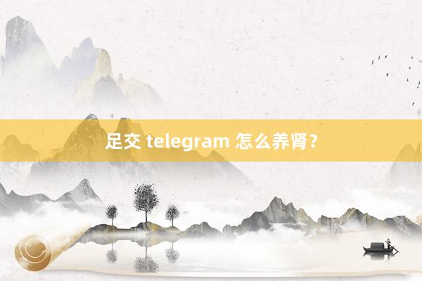 足交 telegram 怎么养肾？