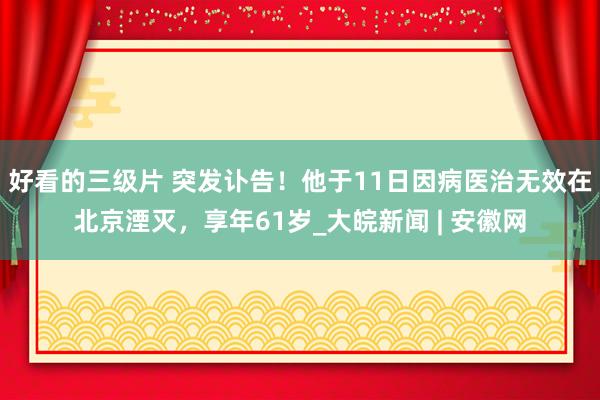 好看的三级片 突发讣告！他于11日因病医治无效在北京湮灭，享年61岁_大皖新闻 | 安徽网