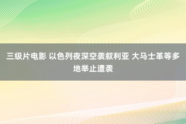 三级片电影 以色列夜深空袭叙利亚 大马士革等多地举止遭袭