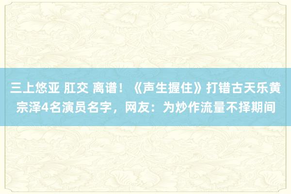 三上悠亚 肛交 离谱！《声生握住》打错古天乐黄宗泽4名演员名字，网友：为炒作流量不择期间