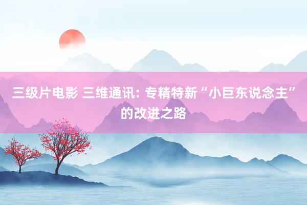 三级片电影 三维通讯: 专精特新“小巨东说念主”的改进之路