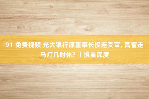 91 免费视频 光大银行原董事长接连受审， 高管走马灯几时休? 丨慎重深度