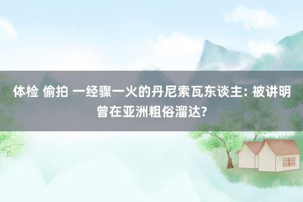 体检 偷拍 一经骤一火的丹尼索瓦东谈主: 被讲明曾在亚洲粗俗溜达?