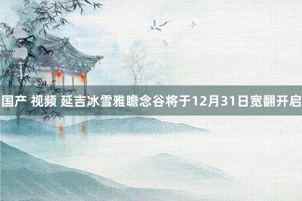 国产 视频 延吉冰雪雅瞻念谷将于12月31日宽翻开启