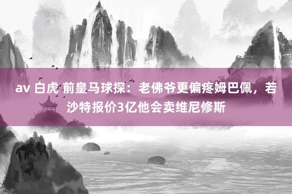 av 白虎 前皇马球探：老佛爷更偏疼姆巴佩，若沙特报价3亿他会卖维尼修斯