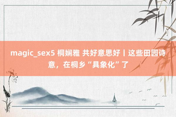 magic_sex5 桐娴雅 共好意思好丨这些田园诗意，在桐乡“具象化”了